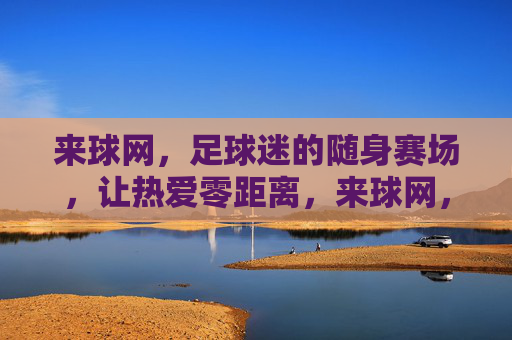 来球网,足球迷的随身赛场,让热爱零距离,来球网,足球迷的随身赛场,热爱零距离