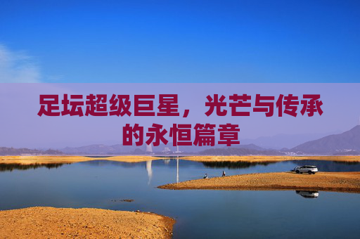 足坛超级巨星,光芒与传承的永恒篇章