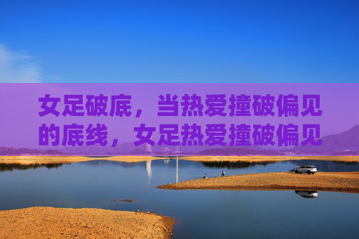 女足破底,当热爱撞破偏见的底线,女足热爱撞破偏见底线