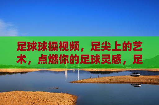 足球球操视频，足尖上的艺术，点燃你的足球灵感，足尖艺术，足球球操点燃灵感