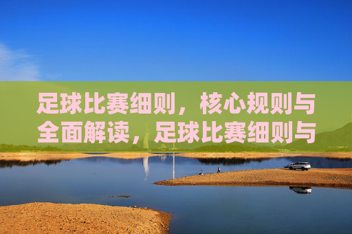 足球比赛细则，核心规则与全面解读，足球比赛细则与核心规则全面解读