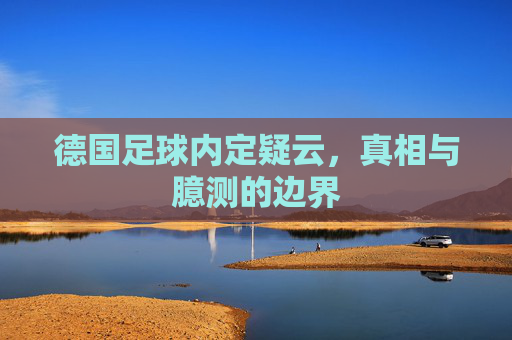 德国足球内定疑云,真相与臆测的边界