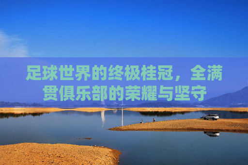 足球世界的终极桂冠,全满贯俱乐部的荣耀与坚守