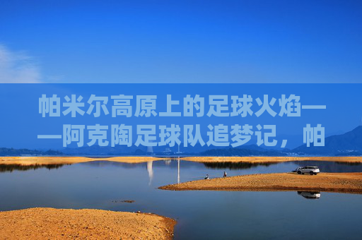 帕米尔高原上的足球火焰——阿克陶足球队追梦记,帕米尔高原足球火焰,阿克陶足球队追梦
