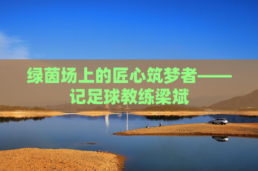 绿茵场上的匠心筑梦者——记足球教练梁斌