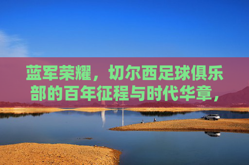 蓝军荣耀，切尔西足球俱乐部的百年征程与时代华章，蓝军荣耀，切尔西百年征程与时代华章