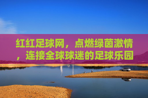 红红足球网，点燃绿茵激情，连接全球球迷的足球乐园，红红足球网，点燃绿茵激情，连接全球球迷乐园