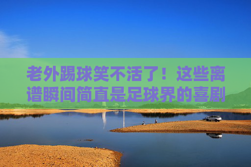老外踢球笑不活了!这些离谱瞬间简直是足球界的喜剧人,老外踢球离谱瞬间笑疯!堪称足球界喜剧人