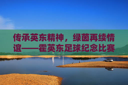 传承英东精神,绿茵再续情谊——霍英东足球纪念比赛纪实,传承英东精神,绿茵再续情谊——霍英东足球纪念比赛纪实