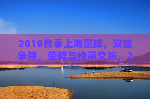 2019赛季上海足球，双雄争锋，荣耀与传承交织，2019赛季上海足球双雄争锋，荣耀与传承交织