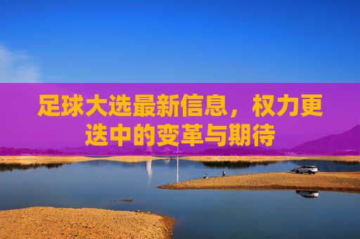 足球大选最新信息,权力更迭中的变革与期待