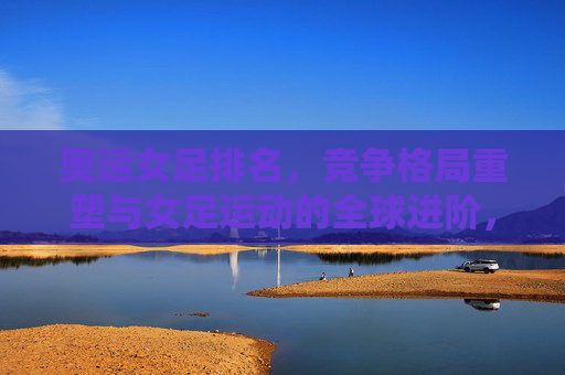 奥运女足排名,竞争格局重塑与女足运动的全球进阶,奥运女足排名重塑竞争格局,引领女足运动全球进阶
