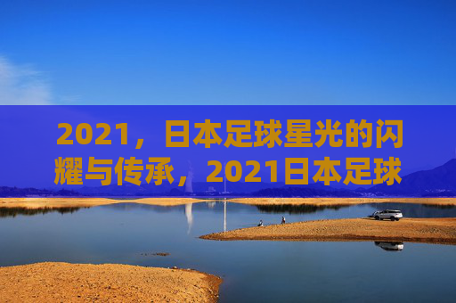 2021,日本足球星光的闪耀与传承,2021日本足球,星光的闪耀与传承
