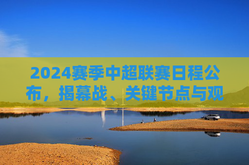 2024赛季中超联赛日程公布，揭幕战、关键节点与观赛全攻略，2024赛季中超联赛日程公布，揭幕战、关键节点与观赛全攻略