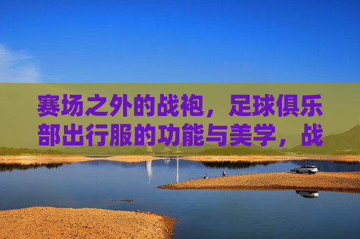 赛场之外的战袍,足球俱乐部出行服的功能与美学,战袍之外,足球俱乐部出行服的功能与美学