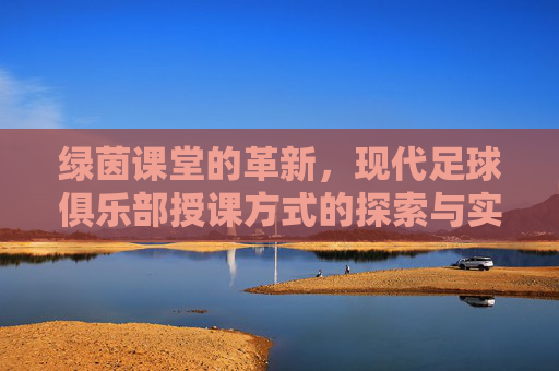 绿茵课堂的革新,现代足球俱乐部授课方式的探索与实践,绿茵课堂革新,现代足球俱乐部授课方式的探索与实践