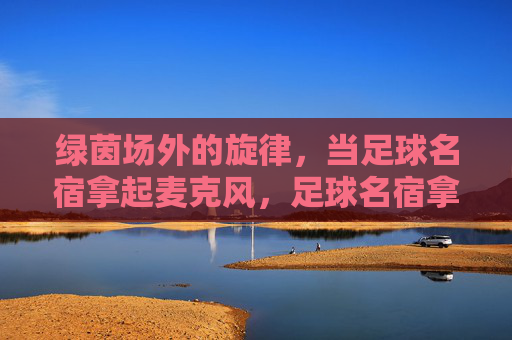绿茵场外的旋律，当足球名宿拿起麦克风，足球名宿拿起麦克风，绿茵场外的旋律