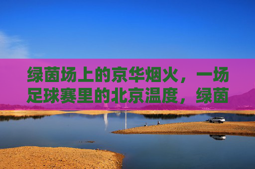 绿茵场上的京华烟火,一场足球赛里的北京温度,绿茵烟火,足球赛里的北京温度