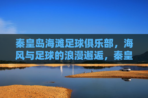 秦皇岛海滩足球俱乐部,海风与足球的浪漫邂逅,秦皇岛海滩足球俱乐部,海风与足球的浪漫邂逅
