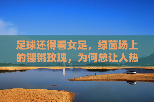 足球还得看女足，绿茵场上的铿锵玫瑰，为何总让人热泪盈眶？绿茵铿锵玫瑰，为何总让人热泪盈眶？