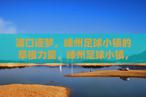 浦口逐梦，嵊州足球小镇的草根力量，嵊州足球小镇，草根力量的逐梦主场
