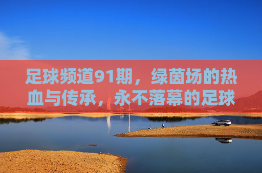 足球频道91期，绿茵场的热血与传承，永不落幕的足球诗篇，足球频道91期，热血传承，绿茵诗篇永不落幕