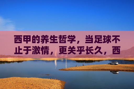 西甲的养生哲学,当足球不止于激情,更关乎长久,西甲的养生哲学,足球不止于激情,更关乎长久