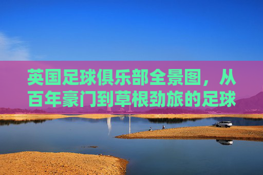 英国足球俱乐部全景图,从百年豪门到草根劲旅的足球版图,英国足球版图,从百年豪门到草根劲旅全景