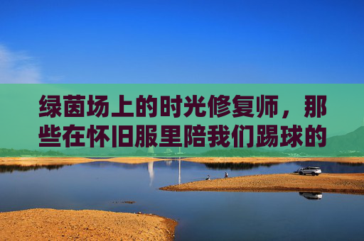 绿茵场上的时光修复师,那些在怀旧服里陪我们踢球的足球教练,绿茵场上的时光修复师,怀旧服里的足球教练