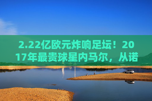2.22亿欧元炸响足坛!2017年最贵球星内马尔,从诺坎普到巴黎的世纪转会,内马尔2.22亿欧元转会巴黎 2017世纪转会诞生