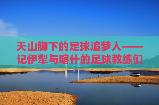 天山脚下的足球追梦人——记伊犁与喀什的足球教练们，天山脚下的足球追梦人——伊犁与喀什足球教练们