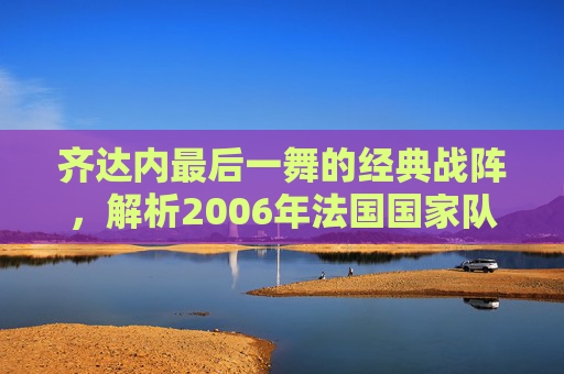 齐达内最后一舞的经典战阵,解析2006年法国国家队的传奇阵容,齐达内最后一舞,2006法国传奇战阵解析