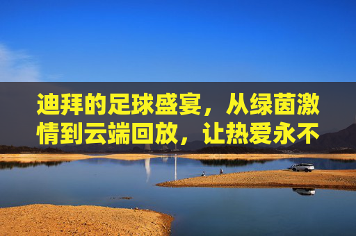 迪拜的足球盛宴，从绿茵激情到云端回放，让热爱永不缺席，迪拜足球盛宴，绿茵激情云端续，热爱永不缺席