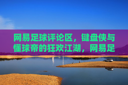 网易足球评论区，键盘侠与懂球帝的狂欢江湖，网易足球评论区，键盘侠与懂球帝的狂欢江湖