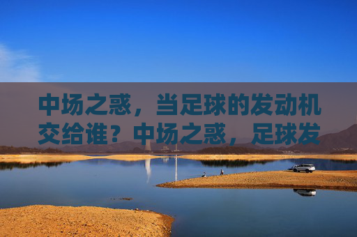 中场之惑,当足球的发动机交给谁?中场之惑,足球发动机交给谁?