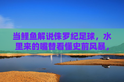 当鲤鱼解说侏罗纪足球,水里来的嘴替看懂史前风暴,鲤鱼嘴替解说侏罗纪足球,水里的史前风暴看懂
