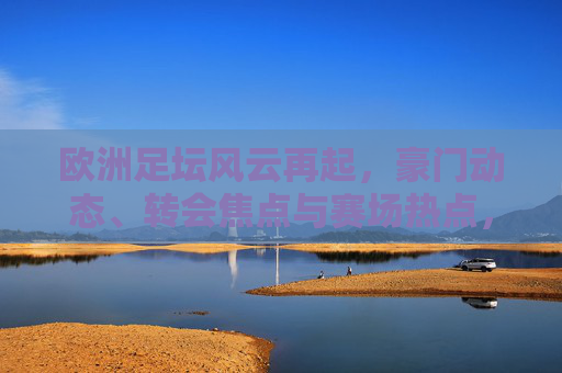 欧洲足坛风云再起，豪门动态、转会焦点与赛场热点，欧洲足坛风云再起，豪门、转会与赛场焦点