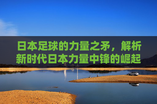 日本足球的力量之矛,解析新时代日本力量中锋的崛起与特质,新时代日本力量中锋崛起,力量之矛的特质