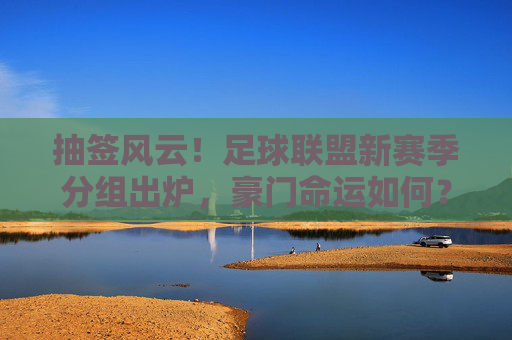 抽签风云！足球联盟新赛季分组出炉，豪门命运如何？抽签揭晓！足球联盟新赛季分组，豪门命运几何？
