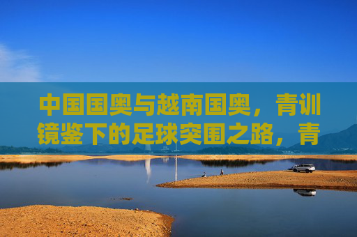 中国国奥与越南国奥,青训镜鉴下的足球突围之路,青训镜鉴,中越国奥足球突围之路