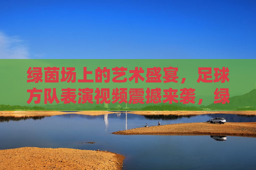 绿茵场上的艺术盛宴，足球方队表演视频震撼来袭，绿茵场上的艺术盛宴，足球方队表演视频震撼来袭