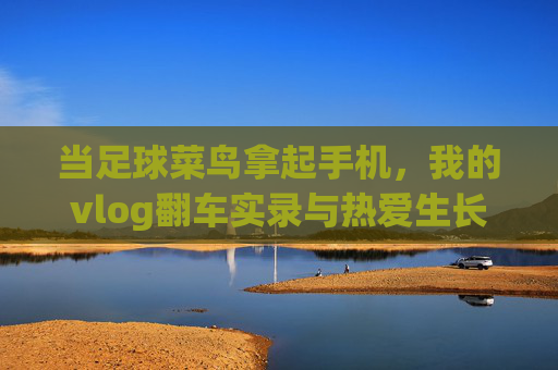当足球菜鸟拿起手机,我的vlog翻车实录与热爱生长记,足球菜鸟的vlog翻车与热爱生长