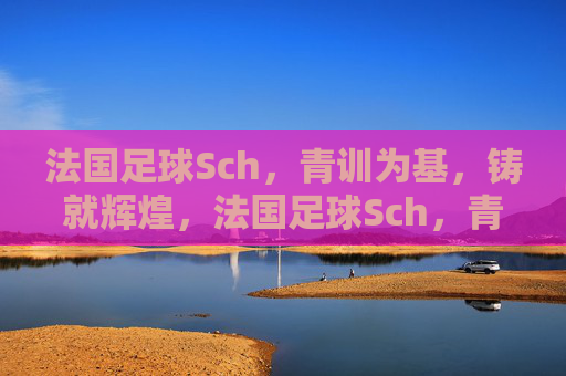 法国足球Sch，青训为基，铸就辉煌，法国足球Sch，青训为基，铸就辉煌