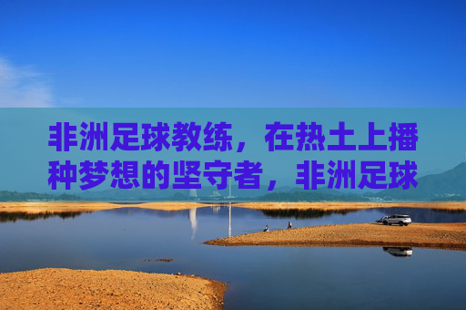 非洲足球教练,在热土上播种梦想的坚守者,非洲足球教练,热土梦想的坚守者