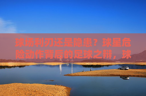 球场利刃还是隐患?球星危险动作背后的足球之辩,球星危险动作,球场利刃与隐患之辩