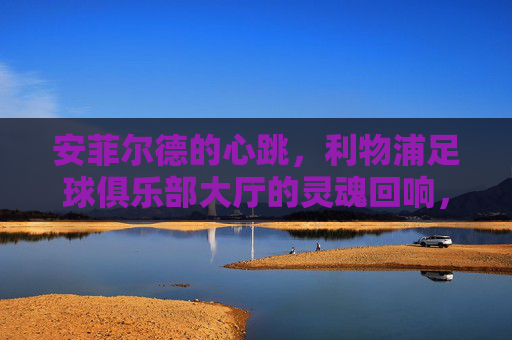 安菲尔德的心跳，利物浦足球俱乐部大厅的灵魂回响，安菲尔德心跳，利物浦的灵魂回响