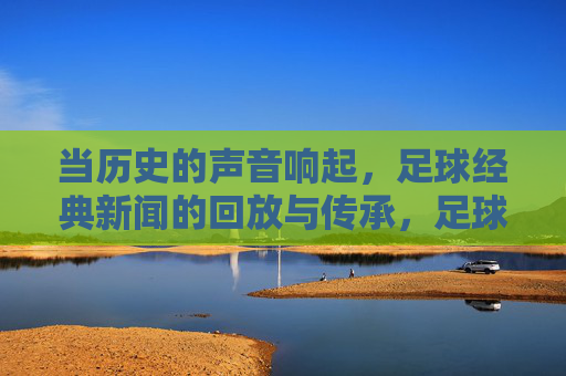 当历史的声音响起,足球经典新闻的回放与传承,足球经典新闻,历史之声的回放与传承