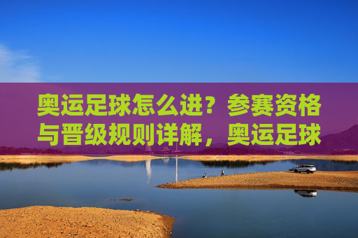 奥运足球怎么进?参赛资格与晋级规则详解,奥运足球参赛资格与晋级规则详解