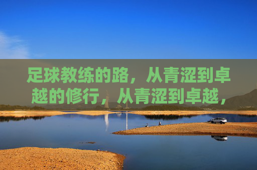 足球教练的路，从青涩到卓越的修行，从青涩到卓越，足球教练的修行之路