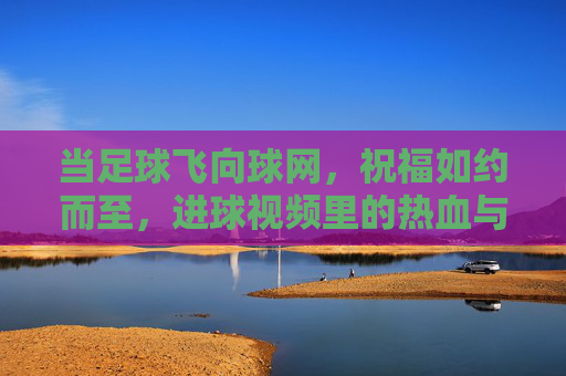 当足球飞向球网，祝福如约而至，进球视频里的热血与温情，进球时刻，足球入网的热血祝福与温情